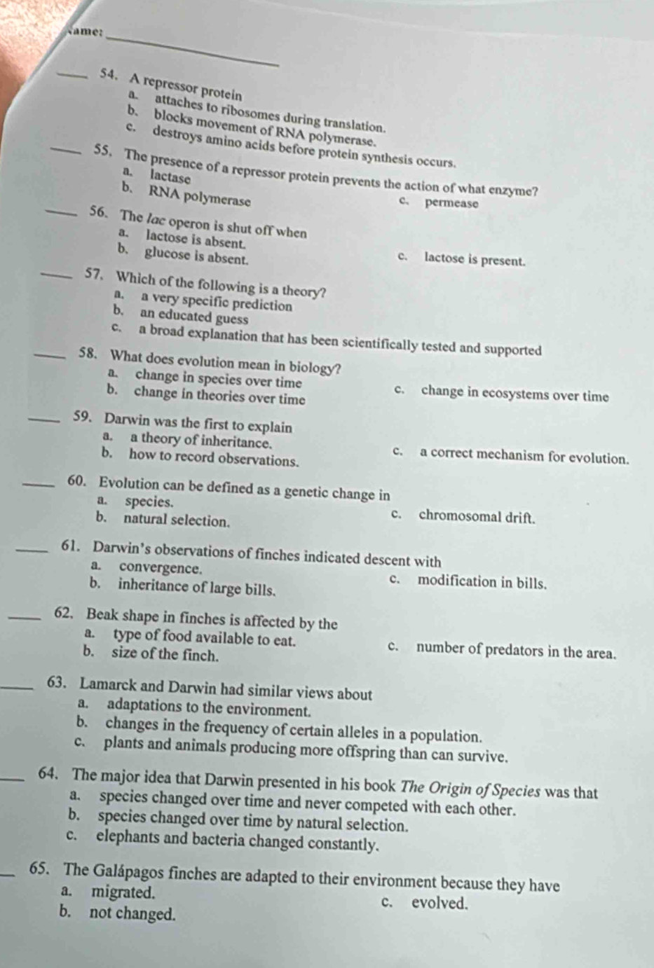 Name:
_54. A repressor protein
a attaches to ribosomes during translation.
b. blocks movement of RNA polymerase.
c. destroys amino acids before protein synthesis occurs.
_55. The presence of a repressor protein prevents the action of what enzyme?
a. lactase
b. RNA polymerase
c、 permease
_56. The lac operon is shut off when
a. lactose is absent.
b. glucose is absent.
c. lactose is present.
_57. Which of the following is a theory?
a. a very specific prediction
b. an educated guess
c. a broad explanation that has been scientifically tested and supported
_58. What does evolution mean in biology?
a. change in species over time c. change in ecosystems over time
b. change in theories over time
_59. Darwin was the first to explain
a. a theory of inheritance. c. a correct mechanism for evolution.
b. how to record observations.
_60. Evolution can be defined as a genetic change in
a. species. c. chromosomal drift.
b. natural selection.
_61. Darwin’s observations of finches indicated descent with
a. convergence. c. modification in bills.
b. inheritance of large bills.
_62. Beak shape in finches is affected by the
a. type of food available to eat. c. number of predators in the area.
b. size of the finch.
_63. Lamarck and Darwin had similar views about
a. adaptations to the environment.
b. changes in the frequency of certain alleles in a population.
c. plants and animals producing more offspring than can survive.
_64. The major idea that Darwin presented in his book The Origin of Species was that
a. species changed over time and never competed with each other.
b. species changed over time by natural selection.
c. elephants and bacteria changed constantly.
_65. The Galápagos finches are adapted to their environment because they have
a. migrated. c. evolved.
b. not changed.