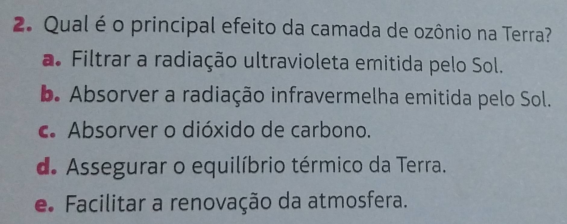 Qual é o principal efeito da camada de ozônio na Terra?
a. Filtrar a radiação ultravioleta emitida pelo Sol.
b. Absorver a radiação infravermelha emitida pelo Sol.
c. Absorver o dióxido de carbono.
de Assegurar o equilíbrio térmico da Terra.
e. Facilitar a renovação da atmosfera.