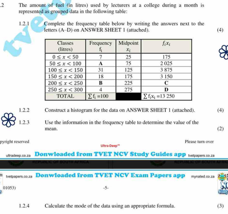 .2 The amount of fuel (in litres) used by lecturers at a college during a month is
represented as grouped data in the following table:
1.2.1 Complete the frequency table below by writing the answers next to the
letters (A-D) on ANSWER SHEET 1 (attached). (4)
1.2.2 Construct a histogram for the data on ANSWER SHEET 1 (attached). (4)
1.2.3 Use the information in the frequency table to determine the value of the
mean.
(2)
pyright reserved Please turn over
Ultra-Deep'"
ultradeep.co.za Donwloaded from TVET NCV Study Guides apP tvetpapers.co.za
Repumlic of Squth afriga Republia de South Amoc
tvetpapers.co.za Donwloaded from TVET NCV Exam Papers app mynated.co.za
01053) -5-
Study
1.2.4 Calculate the mode of the data using an appropriate formula. (3)