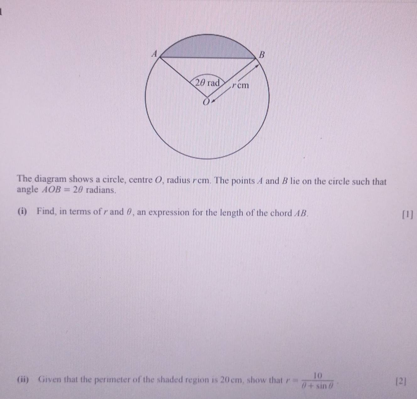 The diagram shows a circle, centre O, radius ζcm. The points A and B lie on the circle such that 
angle AOB=2θ radians. 
(i) Find, in terms of r and θ, an expression for the length of the chord AB. [1] 
(ii) Given that the perimeter of the shaded region is 20 cm, show that r= 10/θ +sin θ  . [2]