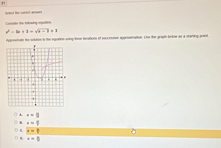 Select the correct answer.
Consider the following equation
z^2-3z+2=sqrt(z-2)+2
Approximate the solution to the equation using three iterations of successive approximation. Use the graph below as a starting point.
A. xapprox  53/16 
D. xapprox  27/8 
C. xapprox  21/8 
D. xapprox  M/16 