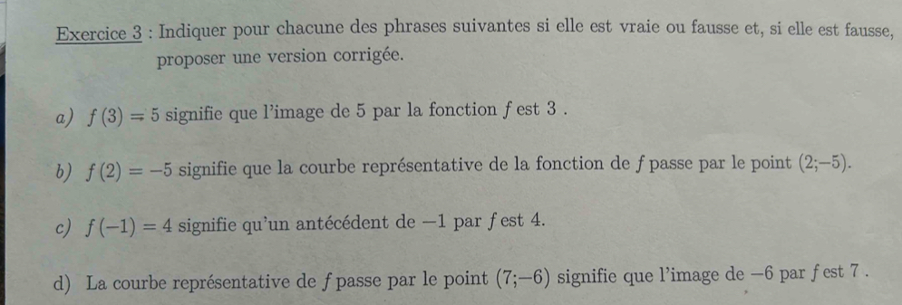 Indiquer pour chacune des phrases suivantes si elle est vraie ou fausse et, si elle est fausse, 
proposer une version corrigée. 
a) f(3)=5 signifie que l'image de 5 par la fonction fest 3. 
b) f(2)=-5 signifie que la courbe représentative de la fonction de f passe par le point (2;-5). 
c) f(-1)=4 signifie qu'un antécédent de −1 par fest 4. 
d) La courbe représentative de fpasse par le point (7;-6) signifie que l’image de -6 par fest 7.