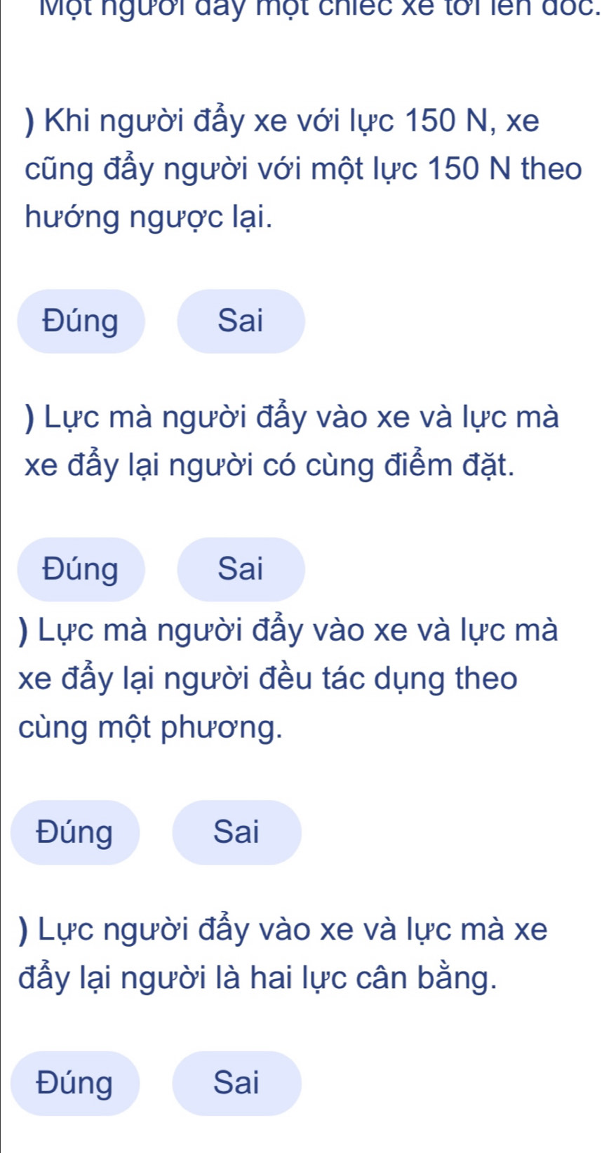 Một người đày một chiếc xế lới lên đốc. 
) Khi người đẩy xe với lực 150 N, xe 
cũng đầy người với một lực 150 N theo 
hướng ngược lại. 
Đúng Sai 
) Lực mà người đầy vào xe và lực mà 
xe đẩy lại người có cùng điểm đặt. 
Đúng Sai 
) Lực mà người đẫy vào xe và lực mà 
xe đẫy lại người đều tác dụng theo 
cùng một phương. 
Đúng Sai 
) Lực người đẩy vào xe và lực mà xe 
đẩy lại người là hai lực cân bằng. 
Đúng Sai