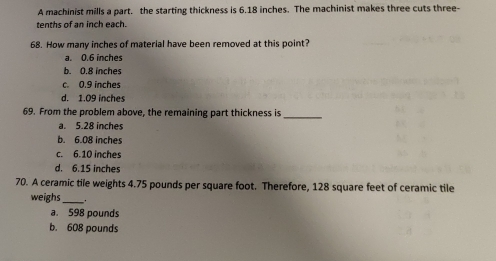 A machinist mills a part. the starting thickness is 6.18 inches. The machinist makes three cuts three-
tenths of an inch each.
68. How many inches of material have been removed at this point?
a. 0.6 inches
b. 0.8 inches
c. 0.9 inches
d. 1.09 inches
69. From the problem above, the remaining part thickness is_
a. 5.28 inches
b. 6.08 inches
c. 6.10 inches
d. 6.15 inches
70. A ceramic tile weights 4.75 pounds per square foot. Therefore, 128 square feet of ceramic tile
weighs_ _
a. 598 pounds
b. 608 pounds