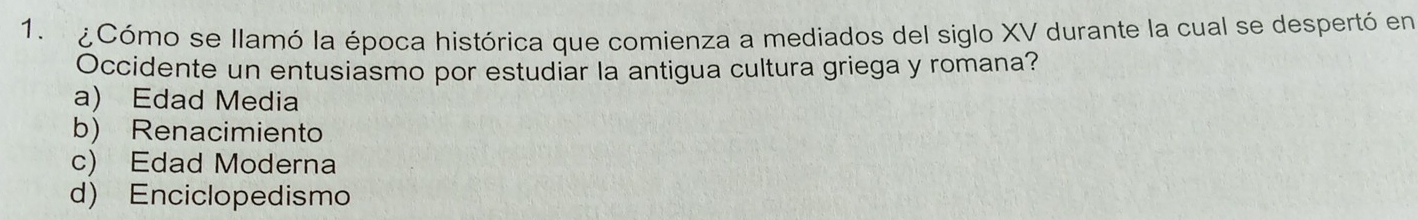 ¿Cómo se llamó la época histórica que comienza a mediados del siglo XV durante la cual se despertó en
Occidente un entusiasmo por estudiar la antigua cultura griega y romana?
a) Edad Media
b) Renacimiento
c) Edad Moderna
d) Enciclopedismo