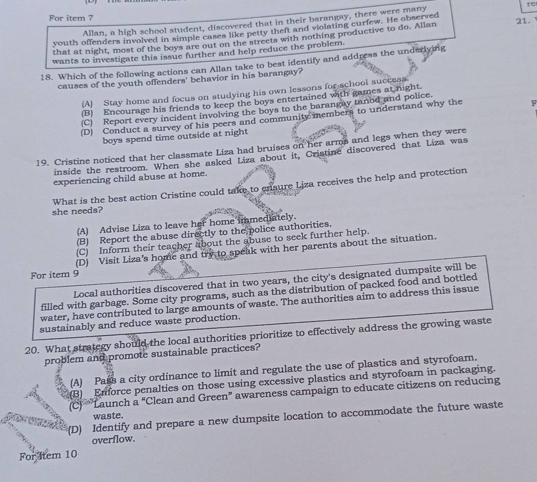 re
For item 7
Allan, a high school student, discovered that in their barangay, there were many
youth offenders involved in simple cases like petty theft and violating curfew. He observed 21.
that at night, most of the boys are out on the streets with nothing productive to do. Allan
wants to investigate this issue further and help reduce the problem.
18. Which of the following actions can Allan take to best identify and address the underlying
causes of the youth offenders' behavior in his barangay?
(A) Stay home and focus on studying his own lessons for school success.
(B) Encourage his friends to keep the boys entertained with games at night.
(C) Report every incident involving the boys to the barangay tanod and police.
(D) Conduct a survey of his peers and community members to understand why the
F
boys spend time outside at night
19. Cristine noticed that her classmate Liza had bruises on her arms and legs when they were
inside the restroom. When she asked Liza about it, Cristine discovered that Liza was
experiencing child abuse at home.
What is the best action Cristine could take to ensure Liza receives the help and protection
she needs?
(A) Advise Liza to leave her home immediately.
(B) Report the abuse directly to the police authorities.
(C) Inform their teacher about the abuse to seek further help.
(D) Visit Liza’s home and try to speak with her parents about the situation.
For item 9
Local authorities discovered that in two years, the city's designated dumpsite will be
filled with garbage. Some city programs, such as the distribution of packed food and bottled
water, have contributed to large amounts of waste. The authorities aim to address this issue
sustainably and reduce waste production.
20. What strategy should the local authorities prioritize to effectively address the growing waste
problem and promote sustainable practices?
(A) Pass a city ordinance to limit and regulate the use of plastics and styrofoam.
(B) Enforce penalties on those using excessive plastics and styrofoam in packaging.
(C) “Launch a “Clean and Green” awareness campaign to educate citizens on reducing
waste.
(D) Identify and prepare a new dumpsite location to accommodate the future waste
overflow.
For 4tem 10