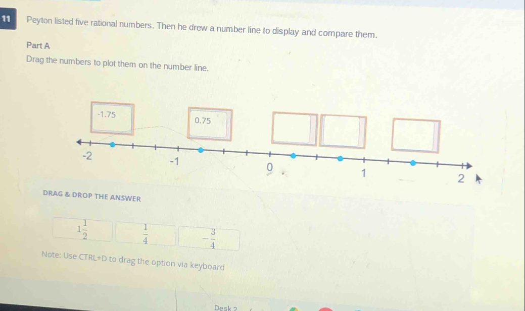 Peyton listed five rational numbers. Then he drew a number line to display and compare them. 
Part A 
Drag the numbers to plot them on the number line. 
DRAG & DROP THE ANSWER
1 1/2   1/4  - 3/4 
Note: Use CTRL+D to drag the option via keyboard 
Desk