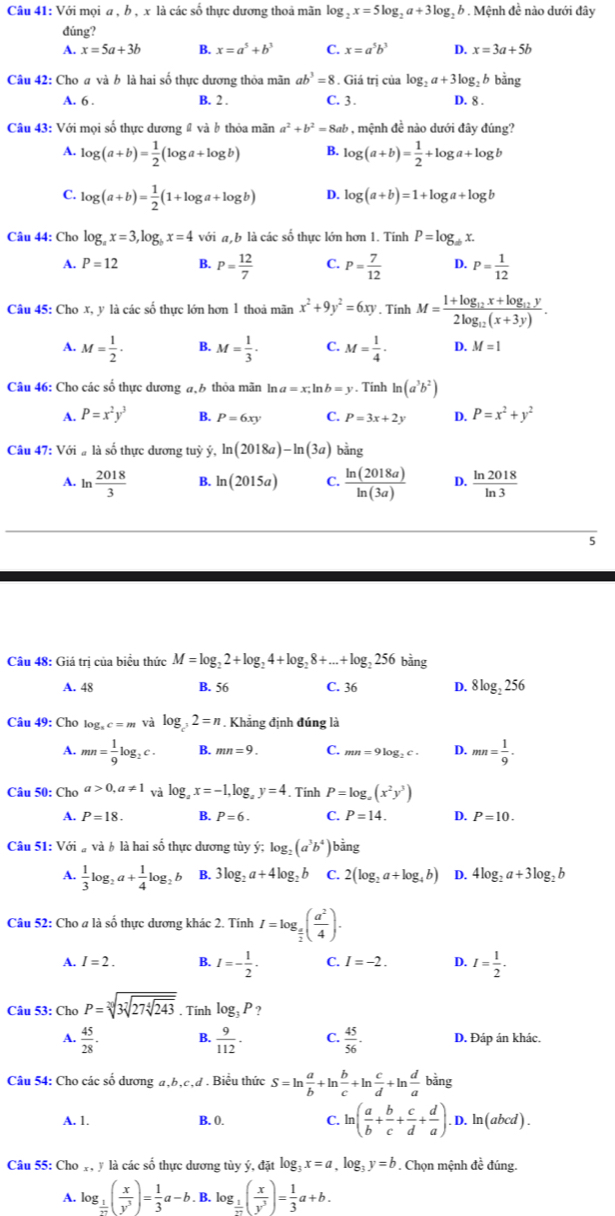 Với mọi a , b , x là các số thực dương thoả mãn log _2x=5log _2a+3log _2 b .  Mệnh đề nào dưới đây
đúng?
A. x=5a+3b B. x=a^5+b^3 C. x=a^5b^3 D. x=3a+5b
Câu 42: Cho a và b là hai số thực dương thỏa mãn ab^3=8. Giá trị của log _2a+3log _2b bằng
A. 6 . B. 2 . C. 3 . D. 8 .
Câu 43: Với mọi số thực dương # và b thỏa mãn a^2+b^2=8ab , mệnh đề nào dưới đây đúng?
A. log (a+b)= 1/2 (log a+log b) B. log (a+b)= 1/2 +log a+log b
C. log (a+b)= 1/2 (1+log a+log b) D. log (a+b)=1+log a+log b
Câu 44: Cho log _ax=3,log _bx=4 với a b là các số thực lớn hơn 1. Tính P=log _abx.
A. P=12 B. P= 12/7  C. P= 7/12  D. P= 1/12 
Câu 45: Cho x, y là các số thực lớn hơn 1 thoả mãn x^2+9y^2=6xy. Tinh M=frac 1+log _12x+log _12y2log _12(x+3y).
A. M= 1/2 · B. M= 1/3 . C. M= 1/4 · D. M=1
Câu 46: Cho các số thực dương đ,6 thỏa mãn ln a=x,ln b=y. Tính ln (a^3b^2)
A. P=x^2y^3 B. P=6xy C. P=3x+2y D. P=x^2+y^2
Câu 47: Với # là số thực dương tuỳ ý, ln (2018a)-ln (3a) b ằng
A. ln  2018/3  B. ln (2015a) C.  ln (2018a)/ln (3a)  D.  ln 2018/ln 3 
5
Câu 48: Giá trị của biểu thức M=log _22+log _24+log _28+...+log _2256 bằng
A. 48 B. 56 C. 36 D. 8log _2256
Câu 49: Cho log _sc=m và log _32=n. Khẳng định đúng là
A. mn= 1/9 log _2c. B. mn=9. C. mn=9log _2c· D. mn= 1/9 .
Câu 50: Chơ a>0,a!= 1 và log _4x=-1, lo g,y=4. Tinh P=log _a(x^2y^3)
A. P=18. B. P=6. C. P=14. D. P=10.
Câu 51: Vdot oi_avdot ab là hai số thực dương tủy ý; log _2(a^3b^4) bằng
A.  1/3 log _2a+ 1/4 log _2b B. 3log _2a+4log _2b C. 2(log _2a+log _4b) D. 4log _2a+3log _2b
Câu 52: Cho a là số thực dương khác 2. Tính I=log _ a/2 ( a^2/4 ).
A. I=2. B. I=- 1/2 . C. I=-2. D. I= 1/2 .
Câu 53: Cho P=sqrt[30](3sqrt [7]27sqrt [4]243) , Tính log _3P ?
A.  45/28 . B.  9/112 . C.  45/56 . D. Đáp án khác.
Câu 54: Cho các số dương a,b,c,d . Biểu thức S=ln  a/b +ln  b/c +ln  c/d +ln  d/a bir 1g
A. 1. B. 0. C. ln ( a/b + b/c + c/d + d/a ). D. ln(abcd) .
Câu 55: Cho Y, y là các số thực dương tùy ý, đặt log _3x=a,log _3y=b 9 . Chọn mệnh đề đúng.
A. log _ 1/72 ( x/y^3 )= 1/3 a-b.. B. log _ 1/m ( x/y^3 )= 1/3 a+b.