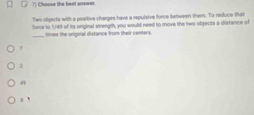 Choose the best answer.
Two objects with a positive charges have a repulsive force between them. To reduce that
force to 1/49 of its original strength, you would need to move the two objects a distance of
_times the original distance from their centers.
7
2
49
a h