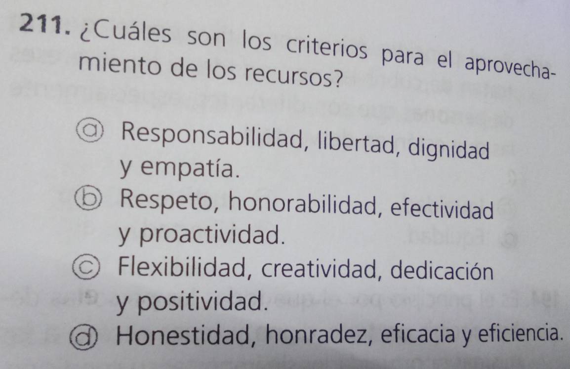 ¿Cuáles son los criterios para el aprovecha-
miento de los recursos?
Responsabilidad, libertad, dignidad
y empatía.
⑤ Respeto, honorabilidad, efectividad
y proactividad.
Flexibilidad, creatividad, dedicación
y positividad.
d Honestidad, honradez, eficacia y eficiencia.