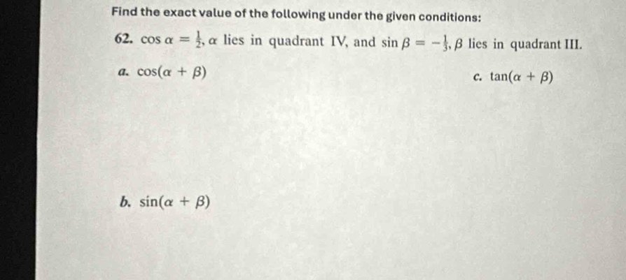 Find the exact value of the following under the given conditions:
62. cos alpha = 1/2  , α lies in quadrant IV, and sin beta =- 1/3  , β lies in quadrant III.
a. cos (alpha +beta )
c. tan (alpha +beta )
b. sin (alpha +beta )