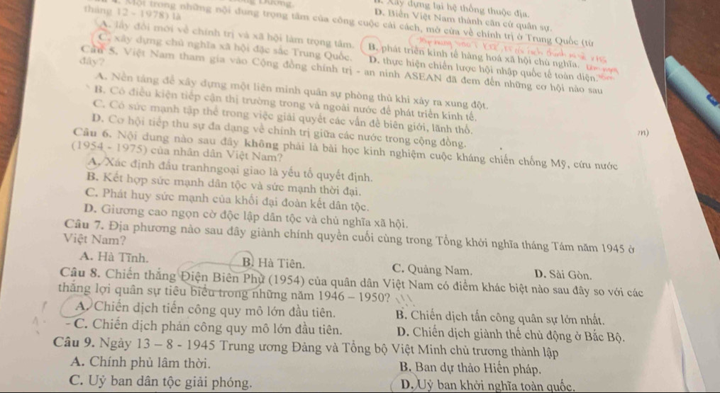 Xây dựng lại hệ thống thuộc địa.
tháng 12 ~ 1978) là
D. Biển Việt Nam thành căn cử quân sự.
Mội trong những nội đung trọng tâm của công cuộc cái cách, mở cừa về chính trị ở Trung
A. lấy đổi mới về chính trị và xã hội làm trọng tâm. B. phát triển kinh tế hàng hoá xã hội chủ nghĩa,  
Cô xây dựng chủ nghĩa xã hội đặc sắc Trung Quốc, D. thực hiện chiến lược hội nhập quốc tế toàn diện.'''
đây?
Cầu 5, Việt Nam tham gia vào Cộng đồng chính trị - an ninh ASEAN đã đem đến những cơ hội nào sau
A. Nền tảng để xây dựng một liên minh quân sự phòng thủ khi xây ra xung đột.
B. Có điều kiện tiếp cận thị trường trong và ngoài nước để phát triển kinh tế,
C. Có sức mạnh tập thể trong việc giải quyết các vấn đề biên giới, lãnh thổ.
D. Cơ hội tiếp thu sự đa dạng về chính trị giữa các nước trong cộng đồng.
m)
Cầu 6. Nội dung nào sau đây không phải là bài học kinh nghiệm cuộc kháng chiến chống Mỹ, cứu nước
(1954 - 1975) của nhân dân Việt Nam?
A, Xác định đầu tranhngoại giao là yếu tố quyết định
B. Kết hợp sức mạnh dân tộc và sức mạnh thời đại.
C. Phát huy sức mạnh của khối đại đoàn kết dân tộc.
D. Giương cao ngọn cờ độc lập dân tộc và chủ nghĩa xã hội.
Câu 7. Địa phương nào sau đây giành chính quyền cuối cùng trong Tổng khởi nghĩa tháng Tám năm 1945 ở
Việt Nam?
A. Hà Tĩnh. B. Hà Tiên. C. Quảng Nam. D. Sài Gòn.
Câu 8. Chiến thắng Điện Biên Phụ (1954) của quân dân Việt Nam có điểm khác biệt nào sau đây so với các
thăng lợi quân sự tiêu biểu trong những năm 1946-1950 ? √
A. Chiến dịch tiến công quy mô lớn đầu tiên. B. Chiến dịch tấn công quân sự lớn nhất.
- C. Chiến dịch phản công quy mô lớn đầu tiên.  D. Chiến dịch giành thế chủ động ở Bắc Bộ.
Câu 9. Ngày 13 - 8 - 1945 Trung ương Đảng và Tổng bộ Việt Minh chủ trương thành lập
A. Chính phủ lâm thời. B Ban dự thảo Hiến pháp.
C. Uỷ ban dân tộc giải phóng. D. Uỷ ban khởi nghĩa toàn quốc.