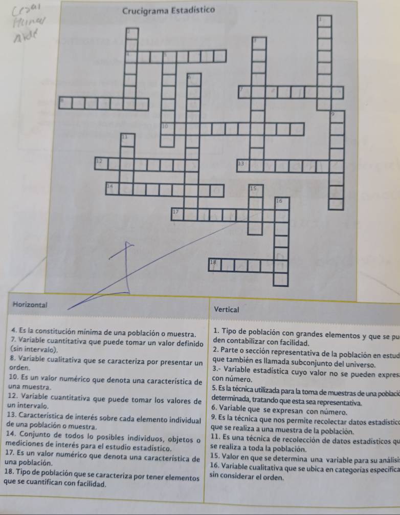 Crucigrama Estadístico 
Horizo 
1. Tipo de población con grandes elementos y que se pu 
4. Es la constitución mínima de una población o muestra. den contabilizar con facilidad. 
7. Variable cuantitativa que puede tomar un valor definido 2. Parte o sección representativa de la población en estud 
(sin intervalo). que también es llamada subconjunto del universo. 
8. Variable cualitativa que se caracteriza por presentar un 3.- Variable estadística cuyo valor no se pueden expres 
orden. 
10. Es un valor numérico que denota una característica de con número. 5. Es la técnica utilizada para la toma de muestras de una poblacie 
una muestra. determinada, tratando que esta sea representativa. 
12. Variable cuantitativa que puede tomar los valores de 6. Variable que se expresan con número. 
un intervalo. 
13. Característica de interés sobre cada elemento individual 9. Es la técnica que nos permite recolectar datos estadístico 
de una población o muestra. que se realiza a una muestra de la población. 
14. Conjunto de todos lo posibles individuos, objetos o 11. Es una técnica de recolección de datos estadísticos qu 
mediciones de interés para el estudio estadístico. se realiza a toda la población. 
17. Es un valor numérico que denota una característica de 15. Valor en que se determina una variable para su análisia 
una población. 16. Variable cualitativa que se ubica en categorías específica 
18. Tipo de población que se caracteriza por tener elementos sin considerar el orden. 
que se cuantifican con facilidad.