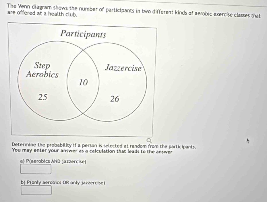 The Venn diagram shows the number of participants in two different kinds of aerobic exercise classes that
are offered at a health club.
Determine the probability if a person is selected at random from the participants.
You may enter your answer as a calculation that leads to the answer
a) P(aerobics AND jazzercise)
b) P(only aerobics OR only jazzercise)