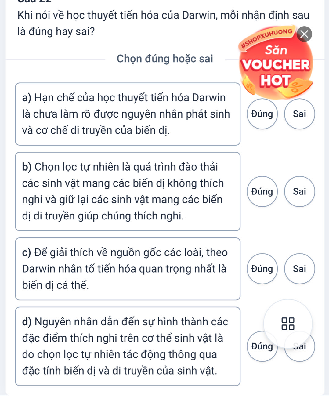 Khi nói về học thuyết tiến hóa của Darwin, mỗi nhận định sau
là đúng hay sai?
#SHOPXUHUONG
Săn
Chọn đúng hoặc sai
VOUCHER
HOT
a) Hạn chế của học thuyết tiến hóa Darwin
là chưa làm rõ được nguyên nhân phát sinh Đúng Sai
và cơ chế di truyền của biến dị.
b) Chọn lọc tự nhiên là quá trình đào thải
các sinh vật mang các biến dị không thích
Đúng Sai
nghi và giữ lại các sinh vật mang các biến
dị di truyền giúp chúng thích nghi.
c) Để giải thích về nguồn gốc các loài, theo
Darwin nhân tố tiến hóa quan trọng nhất là Đúng Sai
biến dị cá thể.
d) Nguyên nhân dẫn đến sự hình thành các
đặc điểm thích nghi trên cơ thể sinh vật là
Đúng Sai
do chọn lọc tự nhiên tác động thông qua
đặc tính biến dị và di truyền của sinh vật.