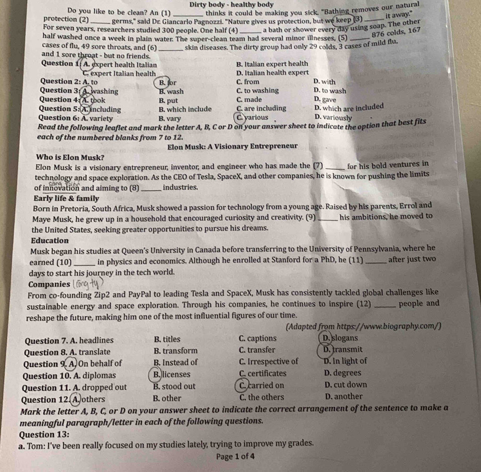 Dirty body - healthy body
Do you like to be clean? An (1) _thinks it could be making you sick. "Bathing removes our natural
it away."
protection (2) germs," said Dr. Giancarlo Pagnozzi. "Nature gives us protection, but we keep (3)_
For seven years, researchers studied 300 people. One half (4) _a bath or shower every day using soap. The other
half washed once a week in plain water. The super-clean team had several minor illnesses, (5)_
876 colds, 167
cases of flu, 49 sore throats, and (6)
and 1 sore throat - but no friends. _skin diseases. The dirty group had only 29 colds, 3 cases of mild flu,
Question 1: A. expert health Italian B. Italian expert health
C. expert Italian health D. Italian health expert
Question 2: A. to B. for C. from D. with
Question 3: A. washing B. wash C. to washing D. to wash
Question 4: A. took B. put C. made D. gave
Question 5: A. including B. which include C. are including D. which are included
Question 6: A. variety B. vary
C. yarious D. variously
Read the following leaflet and mark the letter A, B, C or D on your answer sheet to indicate the option that best fits
each of the numbered blanks from 7 to 12.
Elon Musk: A Visionary Entrepreneur
Who is Elon Musk?
Elon Musk is a visionary entrepreneur, inventor, and engineer who has made the (7) _for his bold ventures in
technology and space exploration. As the CEO of Tesla, SpaceX, and other companies, he is known for pushing the limits
of innovation and aiming to (8)_ industries.
Early life & family
Born in Pretoria, South Africa, Musk showed a passion for technology from a young age. Raised by his parents, Errol and
Maye Musk, he grew up in a household that encouraged curiosity and creativity. (9) _his ambitions, he moved to
the United States, seeking greater opportunities to pursue his dreams.
Education
Musk began his studies at Queen’s University in Canada before transferring to the University of Pennsylvania, where he
earned (10) _in physics and economics. Although he enrolled at Stanford for a PhD, he (11) _after just two
days to start his journey in the tech world.
Companies
From co-founding Zip2 and PayPal to leading Tesla and SpaceX, Musk has consistently tackled global challenges like
sustainable energy and space exploration. Through his companies, he continues to inspire (12) _people and
reshape the future, making him one of the most influential figures of our time.
(Adapted from https://www.biography.com/)
Question 7. A. headlines B. titles C. captions D. slogans
Question 8. A. translate B. transform C. transfer D. transmit
Question 9. A. On behalf of B. Instead of C. Irrespective of D. In light of
Question 10. A. diplomas B. licenses C. certificates D. degrees
Question 11. A. dropped out B. stood out C. carried on D. cut down
Question 12. A others B. other C. the others D. another
Mark the letter A, B, C, or D on your answer sheet to indicate the correct arrangement of the sentence to make a
meaningful paragraph/letter in each of the following questions.
Question 13:
a. Tom: I’ve been really focused on my studies lately, trying to improve my grades.
Page 1 of 4