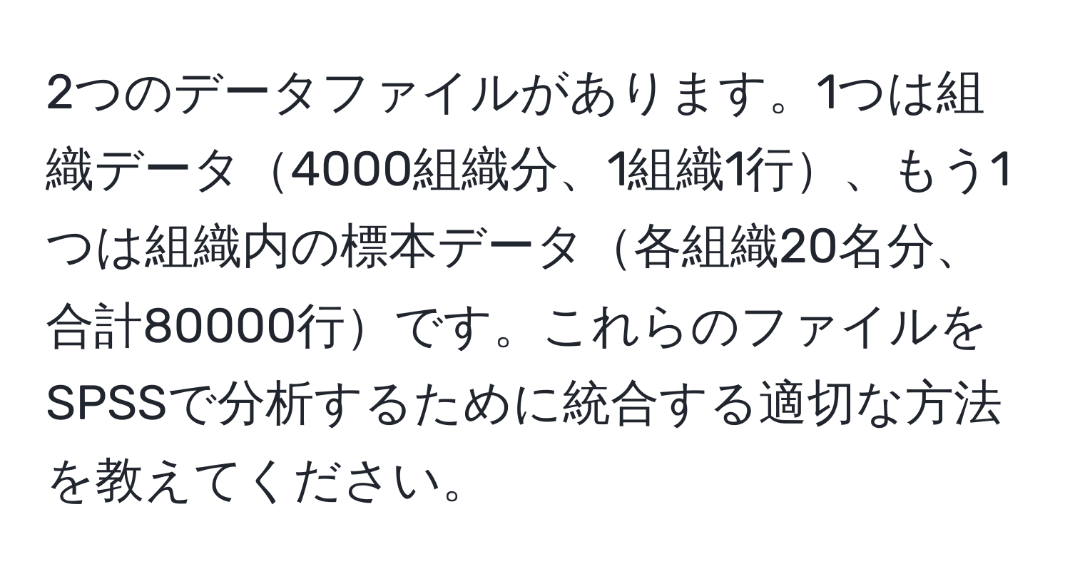 2つのデータファイルがあります。1つは組織データ4000組織分、1組織1行、もう1つは組織内の標本データ各組織20名分、合計80000行です。これらのファイルをSPSSで分析するために統合する適切な方法を教えてください。