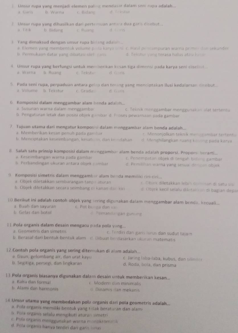 ] Unsur rupa yang menjadi elemen paling mendasar dalam seni rupa adalah...
a Garis b. Warna c. Bidang d f nkstur
2 Unsur rupa yang dihasilkan dari pertemuan antara dua garis disebut...
a Titik b. Bidang c Buang d cáns
3 Yang dimaksud dengan unsur rupa binang adaian ..
a. Elemen yang membentuk volume pida karya senic. Hasil pencampuran warna primer dan sekunder
b. Permukaan datar yang dibatasi oleh earis d. Tekstur yang terasa halus atau ko  
4. Unsur rupa yang berfungsi untuk memberikan kesan tiga dimensi pada karya seni disebut
a Warna b Ruang c. Tekstu d Garis
5. Pada seni rupa, perpaduan antara gelap dan terang yang menciptakan ilusi kedalaman disebut...
a Volume b. Tekstur c. Grada d. Garis
6 Komposisi dalam menggambar alam benda adalah...
a. Susunan warna dalam menggamba c. Teknik menggambar menggunakan alat tertentu
b. Pengaturan letak dan posisi objek gambar d. Proses pewarnaan pada gambar
7 Tujuan utama dari mengatur komposisi dalam menggambar alam benda adalah...
a. Memberikan kesan penuh pada gambar c. Menonjolkan teknik menggambar tertents
b. Menciptakan keseimbangan, kesatuan, dan kendahan d. Menghilangkan ruang kosong pada karya
8 Salah satu prinsip komposisi dalam menggambar alam benda adalah proporsi. Proporsi berarti...
a. Keseimbangan warna pada gambar c. Penempatan objek di tengah bidang gambar
b. Perbandingan ukuran antara objek (ambar d. Pemilihan warna yang sesual dencan objek
9 Komposisi simetris dalam menggambar alam benda memiliki ciri-ciri...
a. Objek diletakkan sembarangan tanpa aturan Objek diletakkan lebin domnan di satu sis
b. Objek diletakkan secara seimbang di kanan dan kiri d Objek kecil selalu diletakan di bagian depar
10.Berikut ini adalah contoh objek yang sering digunakan dalam menggambar alam benda, kecuali...
a Buah dan sayuran c Pot bunga dan va
b. Gelas dan botol Pemandangan gunn
11 Pola organis dalam desain mengacu pada pola yang...
a. Geometris dan simetris c. Terdin dar garis lurus dan sudut tajam
b. Berasal dari bentuk-bentuk alam d. Dibuat berdasarkan ukuran matematis
12.Contoh pola organis yang sering ditemukan di alam adalah...
a Daun, gelombang air, dan urat kayu c. Jaring laba-laba, kubus, dan silinder
b. Segitiga, persegi, dan lingkaran d. Roda, boia, dan prisma
13 Pola organis biasanya digunakan dalam desain untuk memberikan kesan...
a. Kaku dan formal c. Modern dan minimalis
b. Alami dan harmonis # Dinamis dan mekanis
14 Unsur utama yang membedakan pola organis dari pola geometris adalah...
a. Pola organis memiliki bentuk yang tidak beraturan dan alam
b. Poia organis selalu mengikuti aturan simetri
c. Pola organis menggunakan warna monokromasik
d. Pola organis hanya terdiri dari garis lurus