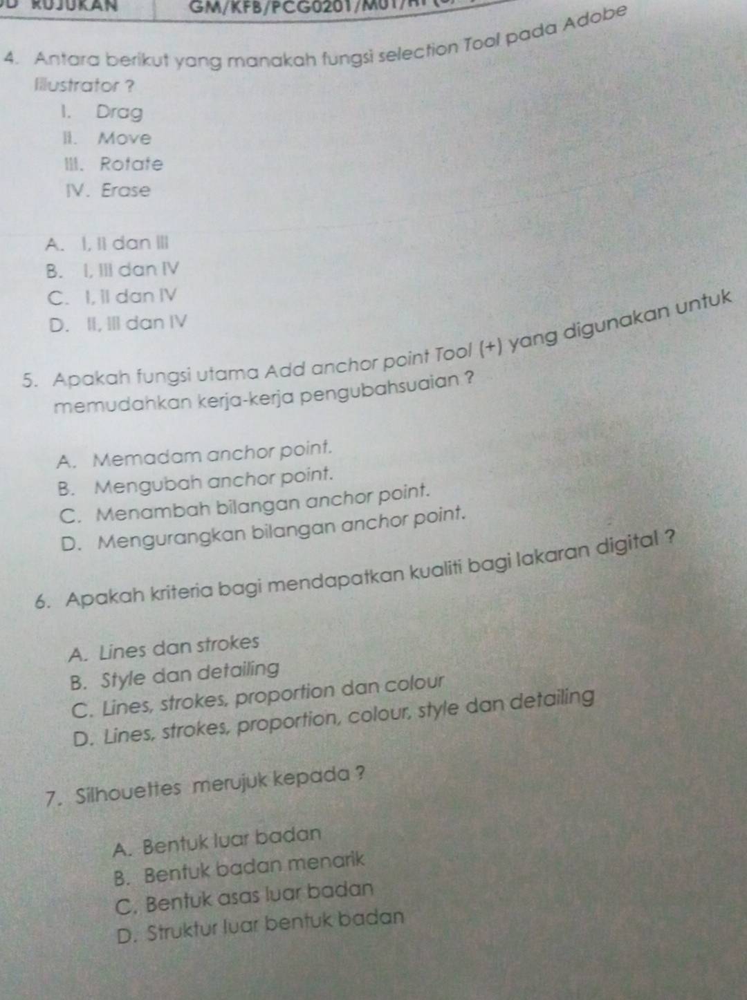 G M/KFB/C G 2 M / 
4. Antara berikut yang manakah fungsi selection Tool pada Adobe
Illustrator ?
1. Drag
li. Move
III. Rotate
IV. Erase
A. I, Ii dan III
B. I, III dan IV
C. I, II dan IV
D. II, III dan IV
5. Apakah fungsi utama Add anchor point Tool (+) yang digunakan untuk
memudahkan kerja-kerja pengubahsuaian ?
A. Memadam anchor point.
B. Mengubah anchor point.
C. Menambah bilangan anchor point.
D. Mengurangkan bilangan anchor point.
6. Apakah kriteria bagi mendapatkan kualiti bagi lakaran digital ?
A. Lines dan strokes
B. Style dan detailing
C. Lines, strokes, proportion dan colour
D. Lines, strokes, proportion, colour, style dan detailing
7. Silhouettes merujuk kepada ?
A. Bentuk luar badan
B. Bentuk badan menarik
C. Bentuk asas luar badan
D. Struktur luar bentuk badan