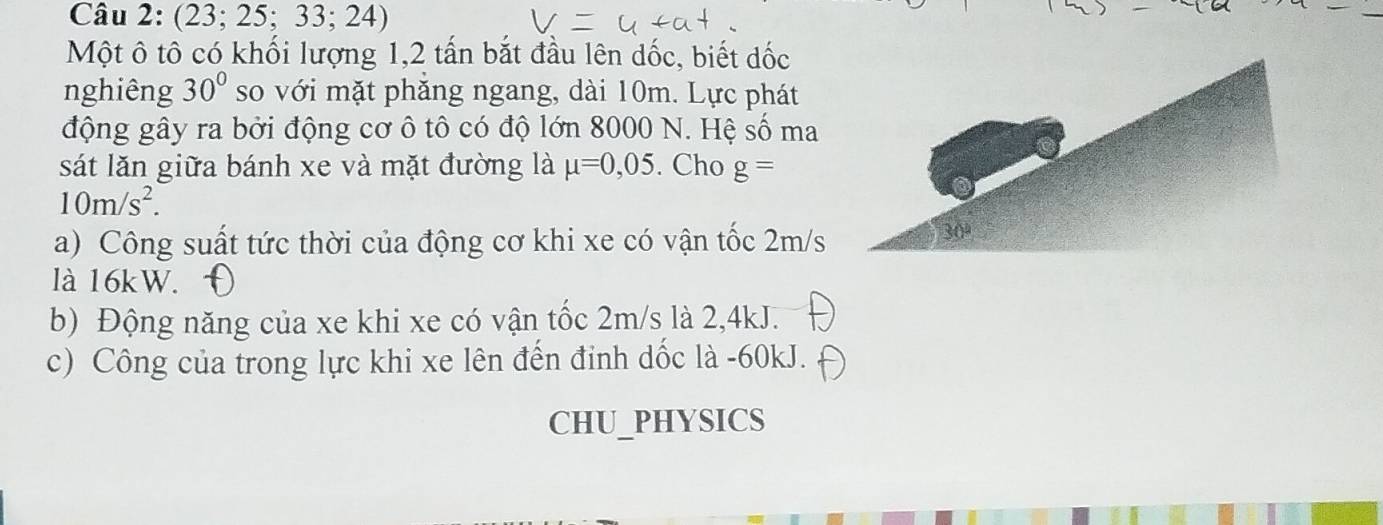 (23; 25;33;24)
Một ô tô có khối lượng 1, 2 tấn bắt đầu lên dốc, biết đốc 
nghiêng 30° so với mặt phăng ngang, dài 10m. Lực phát 
động gây ra bởi động cơ ô tô có độ lớn 8000 N. Hệ số ma 
sát lăn giữa bánh xe và mặt đường là mu =0,05. Cho g=
10m/s^2. 
a) Công suất tức thời của động cơ khi xe có vận tốc 2m/s
là 16kW. 
b) Động năng của xe khi xe có vận tốc 2m/s là 2, 4kJ. 
c) Công của trong lực khi xe lên đến đinh dốc là - 60kJ. 
CHU_PHYSICS