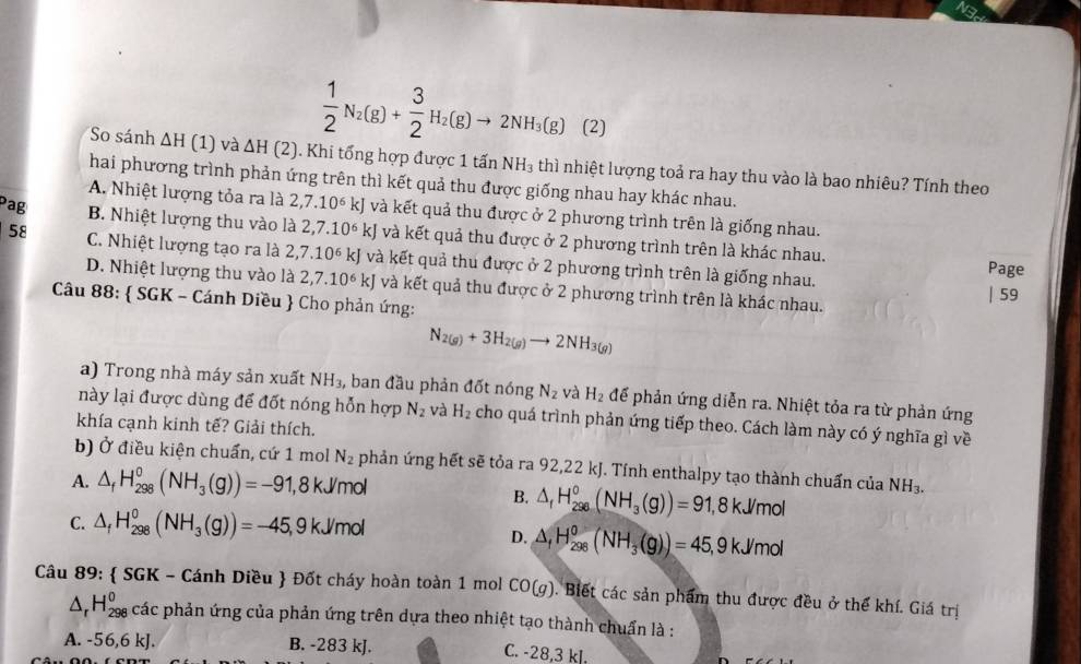 ws
(1) và
 1/2 N_2(g)+ 3/2 H_2(g)to 2NH_3(g) (2)
So sánh △ H L △ H(2) Khi tổng hợp được 1 tấn NH_3 thì nhiệt lượng toả ra hay thu vào là bao nhiêu? Tính theo
hai phương trình phản ứng trên thì kết quả thu được giống nhau hay khác nhau.
A. Nhiệt lượng tỏa ra là 2,7.10^6kJ và kết quả thu được ở 2 phương trình trên là giống nhau.
Pag B. Nhiệt lượng thu vào là 2,7.10^6kJ và kết quả thu được ở 2 phương trình trên là khác nhau.
58 C. Nhiệt lượng tạo ra là 2,7.10^6 A kJ và kết quả thu được ở 2 phương trình trên là giống nhau.
Page
D. Nhiệt lượng thu vào là 2,7.10^6kJ và kết quả thu được ở 2 phương trình trên là khác nhau.
| 59
Câu 88:  SGK - Cánh Diều  Cho phản ứng:
N_2(g)+3H_2(g)to 2NH_3(g)
a) Trong nhà máy sản xuất NH_3, , ban đầu phản đốt nóng N_2 và H_2 để phản ứng diễn ra. Nhiệt tỏa ra từ phản ứng
này lại được dùng để đốt nóng hỗn hợp N_2 và H_2 cho quá trình phản ứng tiếp theo. Cách làm này có ý nghĩa gì về
khía cạnh kinh tế? Giải thích.
b) Ở điều kiện chuẩn, cứ 1 mol N_2 phản ứng hết sẽ tỏa ra 92,22 kJ. Tính enthalpy tạo thành chuẩn của NH_3.
B. △ _fH_(296)°(NH_3(g))=91
A. △ _fH_(298)°(NH_3(g))=-91,8kJ/mol 1, 8 kJ/mol
D. △ _fH_(298)^0(NH_3(g))=45
C. △ _fH_(298)^0(NH_3(g))=-45,9kJ/mol , 9 kJ/mol
Câu 89:  SGK - Cánh Diều  Đốt cháy hoàn toàn 1 mol CO(g). Biết các sản phẩm thu được đều ở thể khí. Giá trị
△ _rH_(298)^0 các phản ứng của phản ứng trên dựa theo nhiệt tạo thành chuẩn là :
A. -56,6 kJ. B. -283 kJ. C. -28.3 kl.