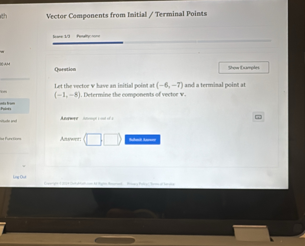 th Vector Components from Initial / Terminal Points 
Score: 1/3 Penalty: none 
w 
O AM 
Question Show Examples 
Let the vector v have an initial point at (-6,-7) and a terminal point at 
ices
(-1,-8). Determine the components of vector v. 
nts from 
Points 
nitude and 
Answer Attempt i oud of 2 
ise Functions Answer: Sabmit Answer 
Log Out 
Copyright C2024 DeltsMathion Al Bghe Rmproet Pooara Polley | Sineal Sarvca