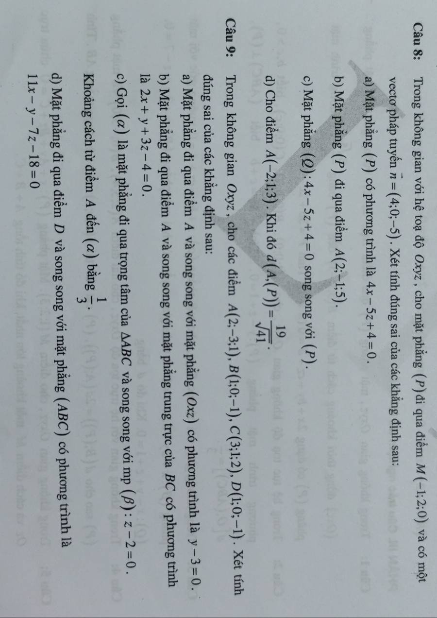 Trong không gian với hệ toạ độ Oxyz , cho mặt phẳng (P)đi qua điểm M(-1;2;0) và có một 
vectơ pháp tuyến vector n=(4;0;-5). Xét tính đúng sai của các khẳng định sau: 
a) Mặt phẳng (P) có phương trình là 4x-5z+4=0. 
b) Mặt phẳng (P) đi qua điểm A(2;-1;5). 
c) Mặt phẳng (Q): 4x-5z+4=0 song song với (P). 
d) Cho điểm A(-2;1;3). Khi đó d(A,(P))= 19/sqrt(41) . 
Câu 9: Trong không gian Oxyz , cho các điểm A(2;-3;1), B(1;0;-1), C(3;1;2), D(1;0;-1). Xét tính 
đúng sai của các khẳng định sau: 
a) Mặt phẳng đi qua điểm A và song song với mặt phẳng (Oxz) có phương trình là y-3=0. 
b) Mặt phẳng đi qua điểm A và song song với mặt phẳng trung trực của BC có phương trình 
là 2x+y+3z-4=0. 
c) Gọi (α) là mặt phẳng đi qua trọng tâm của △ ABC và song song với mp (β) : z-2=0. 
Khoảng cách từ điểm A đến (α) bằng  1/3 . 
d) Mặt phẳng đi qua điểm D và song song với mặt phẳng (ABC) có phương trình là
11x-y-7z-18=0