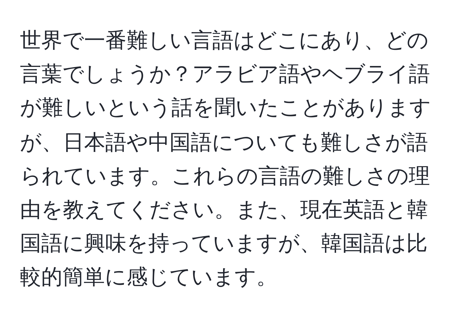 世界で一番難しい言語はどこにあり、どの言葉でしょうか？アラビア語やヘブライ語が難しいという話を聞いたことがありますが、日本語や中国語についても難しさが語られています。これらの言語の難しさの理由を教えてください。また、現在英語と韓国語に興味を持っていますが、韓国語は比較的簡単に感じています。