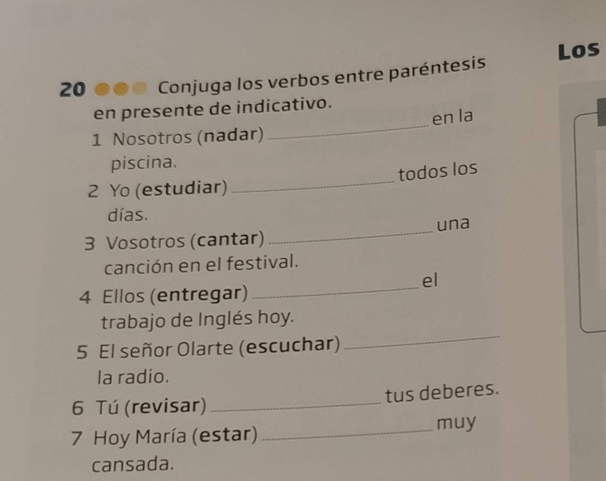 Los 
20 
Conjuga los verbos entre paréntesis 
en presente de indicativo. 
1 Nosotros (nadar) en la 
_ 
piscina. 
todos los 
2 Yo (estudiar) 
días. 
3 Vosotros (cantar) _una 
canción en el festival. 
_ 
el 
4 Ellos (entregar) 
trabajo de Inglés hoy. 
5 El señor Olarte (escuchar) 
_ 
la radio. 
_ 
tus deberes. 
6 Tú (revisar) 
7 Hoy María (estar) 
_muy 
cansada.