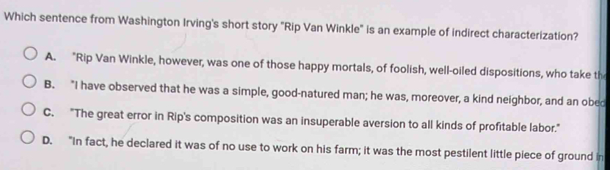 Which sentence from Washington Irving's short story "Rip Van Winkle" is an example of indirect characterization?
A. "Rip Van Winkle, however, was one of those happy mortals, of foolish, well-oiled dispositions, who take the
B. "I have observed that he was a simple, good-natured man; he was, moreover, a kind neighbor, and an obed
C. "The great error in Rip's composition was an insuperable aversion to all kinds of profitable labor."
D. "In fact, he declared it was of no use to work on his farm; it was the most pestilent little piece of ground in