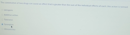 The combination of two drugs can cause an effect that is greater than the sum of the individual effects of each; this action is termed:
latrogenic
Additive action
Toicrance
Symerg m
Idiosyncra