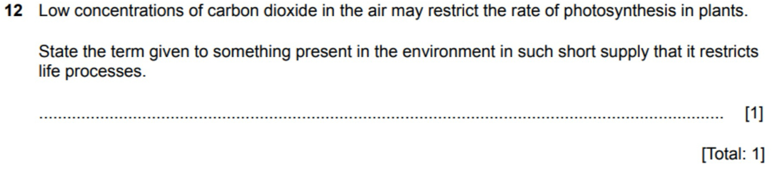 Low concentrations of carbon dioxide in the air may restrict the rate of photosynthesis in plants. 
State the term given to something present in the environment in such short supply that it restricts 
life processes. 
_[1] 
[Total: 1]