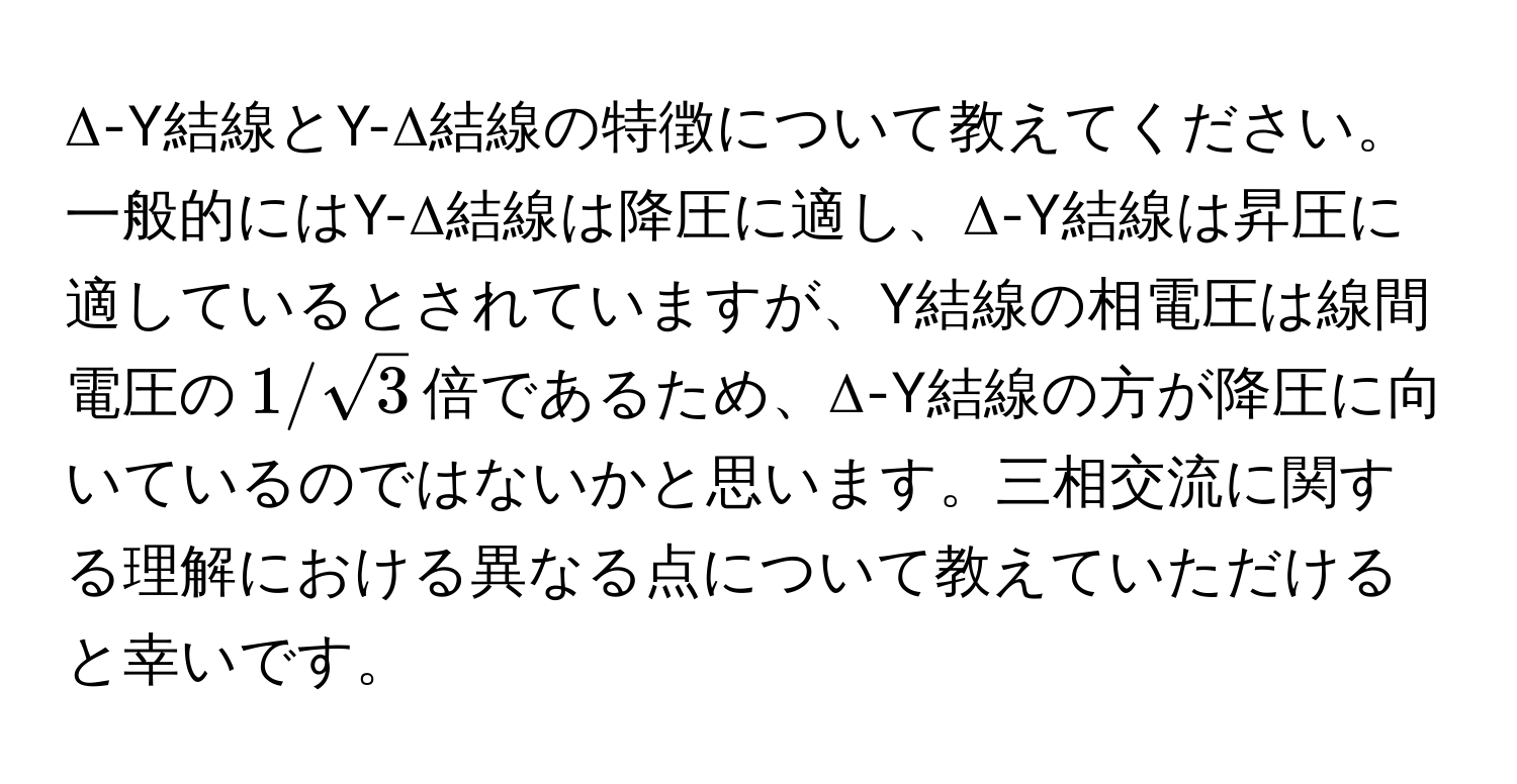 Δ-Y結線とY-Δ結線の特徴について教えてください。一般的にはY-Δ結線は降圧に適し、Δ-Y結線は昇圧に適しているとされていますが、Y結線の相電圧は線間電圧の$1/sqrt(3)$倍であるため、Δ-Y結線の方が降圧に向いているのではないかと思います。三相交流に関する理解における異なる点について教えていただけると幸いです。