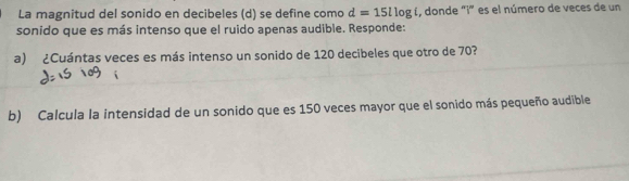 La magnitud del sonido en decibeles (d) se define como d=15llog í, donde "i" es el número de veces de un 
sonido que es más intenso que el ruido apenas audible. Responde: 
a) ¿Cuántas veces es más intenso un sonido de 120 decibeles que otro de 70? 
b) Calcula la intensidad de un sonido que es 150 veces mayor que el sonido más pequeño audible