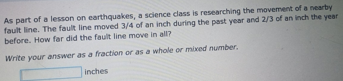 As part of a lesson on earthquakes, a science class is researching the movement of a nearby 
fault line. The fault line moved 3/4 of an inch during the past year and 2/3 of an inch the year
before. How far did the fault line move in all? 
Write your answer as a fraction or as a whole or mixed number.
□ inches