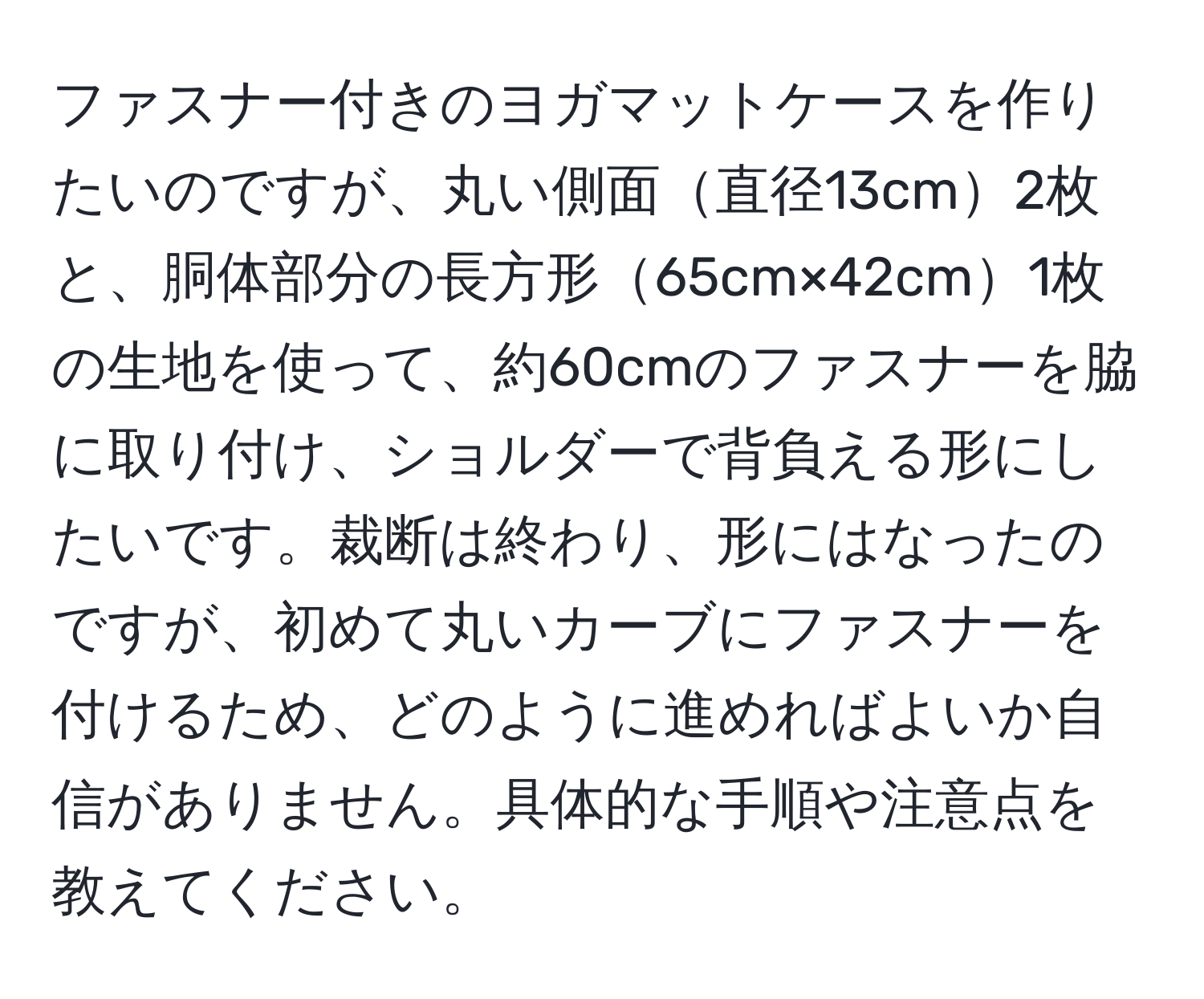 ファスナー付きのヨガマットケースを作りたいのですが、丸い側面直径13cm2枚と、胴体部分の長方形65cm×42cm1枚の生地を使って、約60cmのファスナーを脇に取り付け、ショルダーで背負える形にしたいです。裁断は終わり、形にはなったのですが、初めて丸いカーブにファスナーを付けるため、どのように進めればよいか自信がありません。具体的な手順や注意点を教えてください。