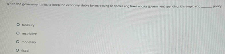 When the government tries to keep the economy stable by increasing or decreasing taxes and/or government spending, it is employing _policy.
treasury
restrictive
monetary
fiscal