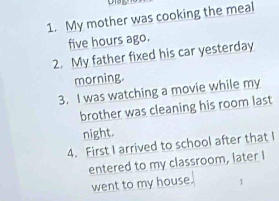 My mother was cooking the meal
five hours ago.
2. My father fixed his car yesterday
morning.
3. I was watching a movie while my
brother was cleaning his room last
night.
4. First I arrived to school after that I
entered to my classroom, later I
went to my house. 1