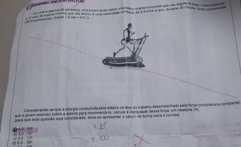 estão: (em+3en 1 404) (4,8)
Em uma academia de ginástica, uma jovem anda sobre uma e5era rolante horizental que não dispõe de notor, movimentando
202.5 quiocalorías. (Adole O vaor da estera infom que ela andou a uma velocidade constanta de 6,4 kmuh e que, durante 30 minsios, foram consumidas
1.0cal=4.0J)
Considerando-se que a energia consumida pela esteira se dev ao trabalho desempenhado pela força (considerada constante)
que a jovem exerceu sobre a esteira para movimentá-la, calcule a intensidade dessa força, em newtons (N).
(para que esta questão seja considerada, deve-se apresentar o cálculo de forma clara e correta)
40:10°
3.0.10^x
5.0.10^2
6.0.10^2