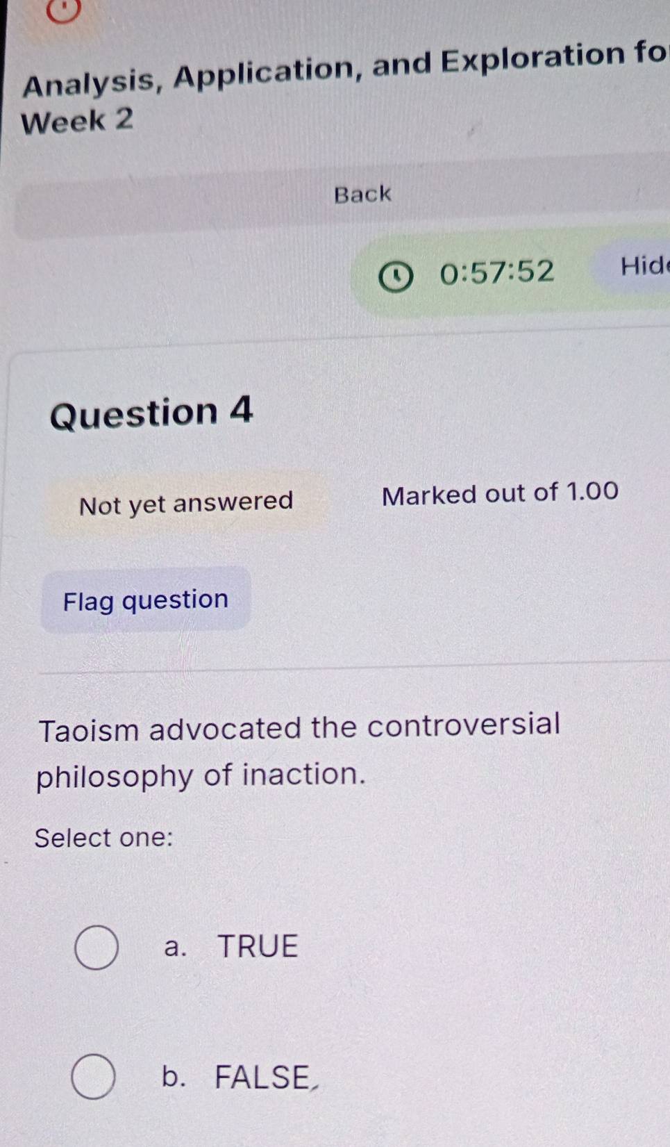 Analysis, Application, and Exploration fo
Week 2
Back
0:57:52 Hid
Question 4
Not yet answered Marked out of 1.00
Flag question
Taoism advocated the controversial
philosophy of inaction.
Select one:
a. TRUE
b. FALSE