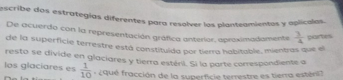 escribe dos estrategías diferentes para resolver los planteomientas y aplicalas. 
De acuerdo con la representación gráfica anterior, aproximadamente  3/4  partes 
de la superficie terrestre está constituida por tierra habitable, mientras que el 
resto se divide en glaciares y tierra estéril. Si la parte correspondiente a 
los glaciares es  1/10  r qué fracción de la superficie terrestre es tierra esténi?