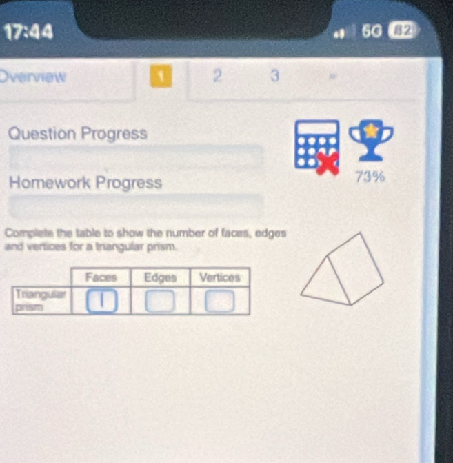 17:44 82 
Overview ` 2 3 w 
Question Progress 
Homework Progress 73% 
Complete the table to show the number of faces, edges 
and vertices for a triangular prism.