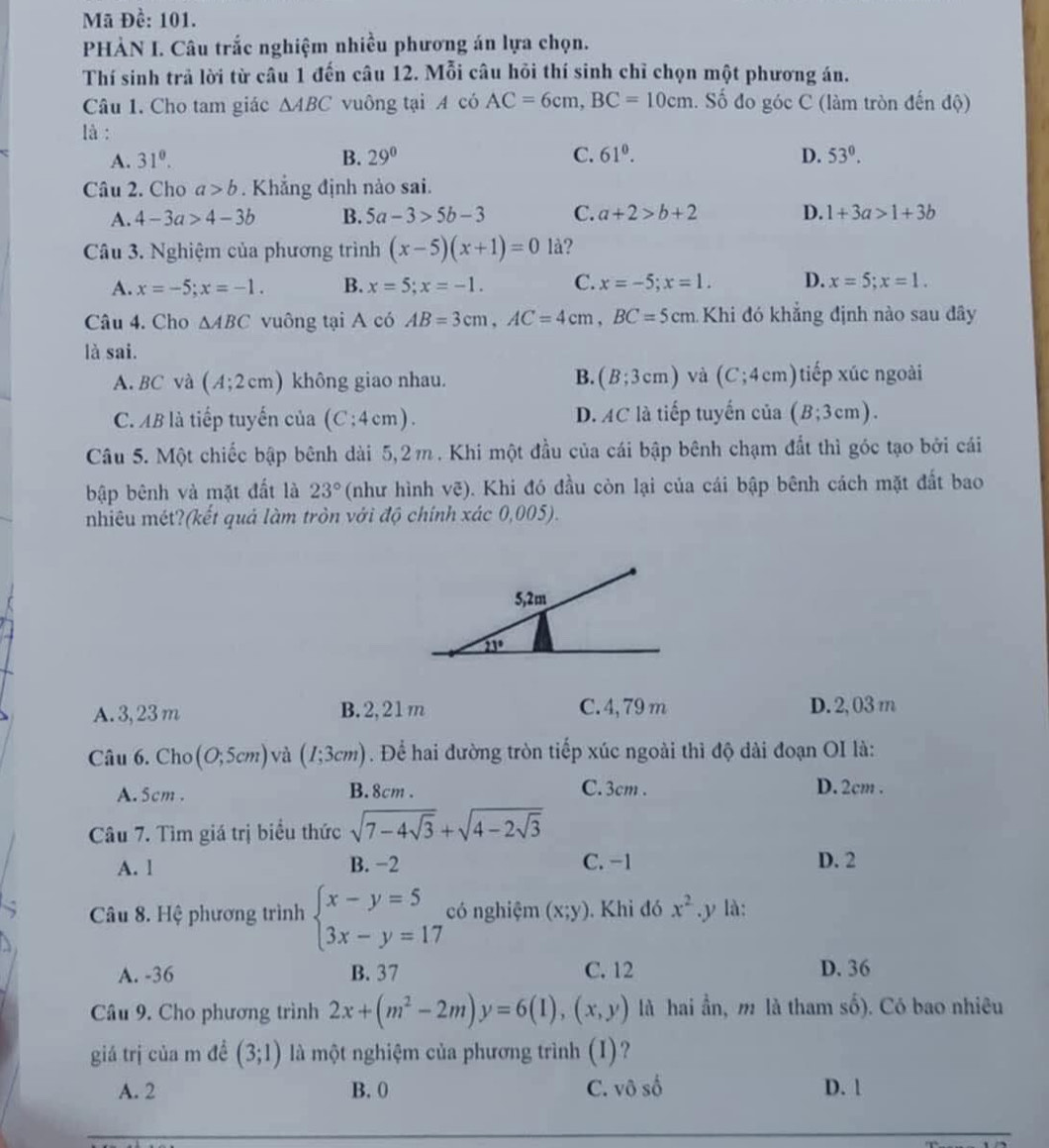 Mã Đề: 101.
PHÀN I. Câu trắc nghiệm nhiều phương án lựa chọn.
Thí sinh trả lời từ câu 1 đến câu 12. Mỗi câu hỏi thí sinh chỉ chọn một phương án.
Câu 1. Cho tam giác △ ABC vuông tại A có AC=6cm,BC=10cm. Số đo góc C (làm tròn đến độ)
là :
A. 31^0. B. 29° C. 61^0. D. 53°.
Câu 2. Cho a>b. Khẳng định nào sai.
A. 4-3a>4-3b B. 5a-3>5b-3 C. a+2>b+2 D. 1+3a>1+3b
Câu 3. Nghiệm của phương trình (x-5)(x+1)=0 là?
A. x=-5;x=-1. B. x=5;x=-1. C. x=-5;x=1. D. x=5;x=1.
Câu 4. Cho △ ABC vuông tại A có AB=3cm,AC=4cm,BC=5cm Khi đó khẳng định nào sau đây
là sai.
A.BC và (A;2cm) không giao nhau. B. (B;3cm) và (C;4cm) tiếp xúc ngoài
C. AB là tiếp tuyến của (C:4cm). D. AC là tiếp tuyến cia(B;3cm).
Câu 5. Một chiếc bập bênh dài 5,2m . Khi một đầu của cái bập bênh chạm đất thì góc tạo bởi cái
bập bênh và mặt đất là 23° (như hình vẽ). Khi đó đầu còn lại của cái bập bênh cách mặt đất bao
nhiêu mét?(kết quả làm tròn với độ chính xác 0,005).
A. 3,23 m B. 2,21m C. 4, 79 m D. 2, 03m
Câu 6. Cho (0;5cm) và (I;3cm). Để hai đường tròn tiếp xúc ngoài thì độ dài đoạn OI là:
A. 5cm . B. 8cm . C. 3cm . D. 2cm .
Câu 7. Tìm giá trị biểu thức sqrt(7-4sqrt 3)+sqrt(4-2sqrt 3)
A. l B. -2 C. -1 D. 2
Câu 8. Hệ phương trình beginarrayl x-y=5 3x-y=17endarray. có nghiệm (x;y). Khi đó x^2.y là:
A. -36 B. 37 C. 12 D. 36
Câu 9. Cho phương trình 2x+(m^2-2m)y=6(1),(x,y) là hai ần, m là tham số). Có bao nhiêu
giá trị của m đề (3;1) là một nghiệm của phương trình (I)?
A. 2 B. 0 C. vô số D. 1