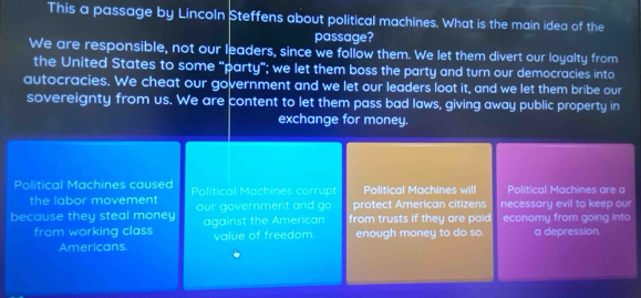 This a passage by Lincoln Steffens about political machines. What is the main idea of the 
passage? 
We are responsible, not our leaders, since we follow them. We let them divert our loyalty from 
the United States to some “party”; we let them boss the party and turn our democracies into 
autocracies. We cheat our government and we let our leaders loot it, and we let them bribe our 
sovereignty from us. We are content to let them pass bad laws, giving away public property in 
exchange for money. 
Political Machines caused Political Machines corrupt Political Machines will Political Machines are a 
the labor movement protect American citizens 
because they steal money our government and go from trusts if they are paid necessary evil to keep our 
from working class against the American value of freedom enough money to do so. economy from going into a depression. 
Americans