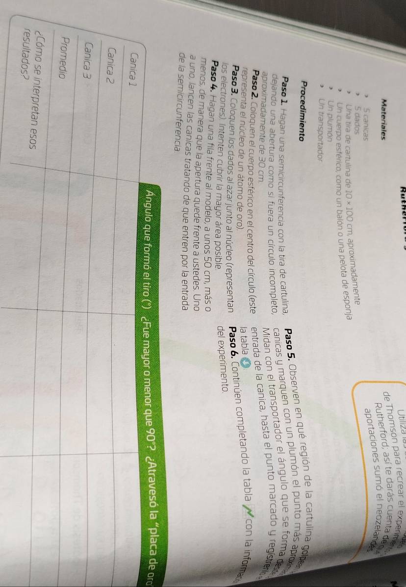 Rut h e 
Utiliza la 
e 
Materiales 
de Thomson para recrear el experiment 1 
Rutherford; así te darás cuenta de qu 
5 canicas 
aportaciones sumó el neozelandes 
, 5 dados 
, Una tira de cartulina de 10* 100cm , aproximadamente 
Un cuerpo esférico, como un balón o una pelota de esponja 
, Un plumón 
Un transportador 
Procedimiento 
Paso 5. Observen en qué región de la cartulina golpen 
canicas y marquen con un plumón el punto más aproxim 
Paso 1. Hagan una semicircunferencia con la tira de cartulina, 
dejando una abertura como si fuera un círculo incompleto, 
aproximadamente de 30 cm. 
Midan con el transportador el ángulo que se forma dese 
Paso 2. Coloquen el cuerpo esférico en el centro del círculo (este entrada de la canica, hasta el punto marcado y regístreno 
representa el núcleo de un átomo de oro). 
la tabla 
Paso 3. Coloquen los dados al azar junto al núcleo (representan Paso 6. Continúen completando la tabla con la informad 
los electrones). Intenten cubrir la mayor área posible. 
del experimento. 
Paso 4. Hagan una fila frente al modelo, a unos 50 cm, más o 
menos, de manera que la apertura quede frente a ustedes. Uno 
a uno, lancen las canicas tratando de que entren por la entrada 
de la semicircunferencia 
ro