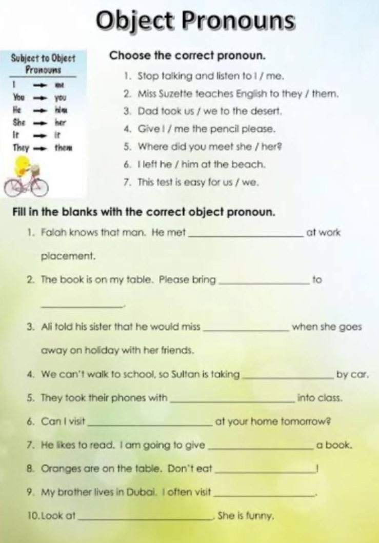 Object Pronouns 
Subject to Object Choose the correct pronoun. 
Pronouns 
1. Stop talking and listen to I / me. 
You you 2. Miss Suzette teaches English to they / them. 
Be hi ș 3. Dad took us / we to the desert. 
She her 
Ir i 
4. Give I / me the pencil please. 
They them 5. Where did you meet she / her? 
6. I left he / him at the beach. 
7. This test is easy for us / we. 
Fill in the blanks with the correct object pronoun. 
1. Falah knows that man. He met _at work 
placement. 
2. The book is on my table. Please bring _to 
_ 
3. Ali told his sister that he would miss _when she goes 
away on holiday with her friends. 
4. We can't walk to school, so Sultan is taking _by car. 
5. They took their phones with _into class. 
6. Can I visit _at your home tomorrow? 
7. He likes to read. I am going to give _a book. 
8. Oranges are on the table. Don't eat _! 
9. My brather lives in Dubai. I often visit_ 
10. Look at _. She is funny.