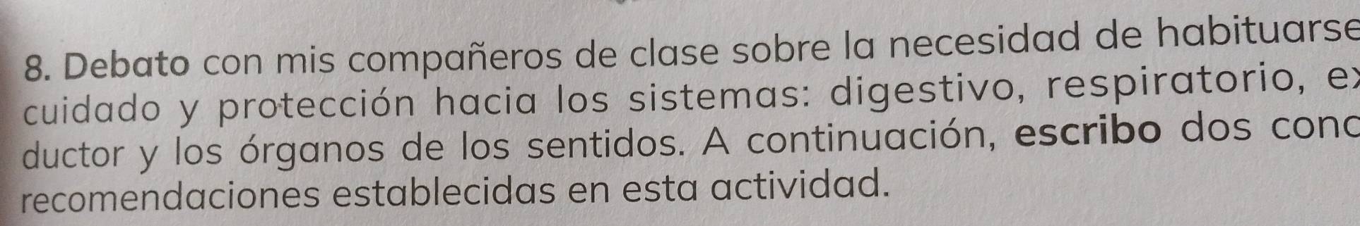 Debato con mis compañeros de clase sobre la necesidad de habituarse 
cuidado y protección hacia los sistemas: digestivo, respiratorio, ex 
ductor y los órganos de los sentidos. A continuación, escribo dos cono 
recomendaciones establecidas en esta actividad.