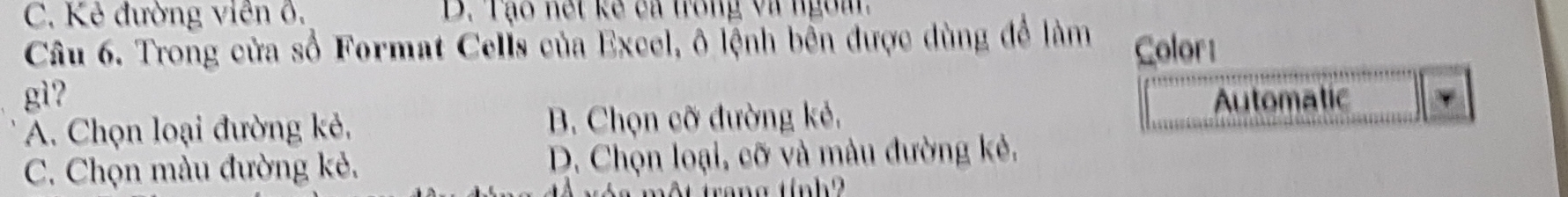 C. Kẻ đường viên 6. D. Tạo nết kế ca trong và ngom
Câu 6. Trong cửa số Format Cells của Excel, ô lệnh bên được dùng để làm Color
gì? Automatic γ
A. Chọn loại đường kẻ, B. Chọn cỡ đường kẻ.
C. Chọn màu đường kẻ. D. Chọn loại, cỡ và màu đường kẻ,