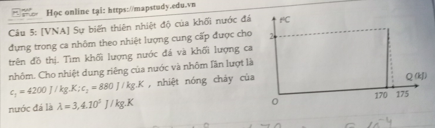 Học online tại: https://mapstudy.edu.vn 
Câu 5: [VNA] Sự biến thiên nhiệt độ của khối nước đá t*C 
đựng trong ca nhôm theo nhiệt lượng cung cấp được cho 2 
trên đồ thị. Tìm khối lượng nước đá và khối lượng ca 
nhôm. Cho nhiệt dung riêng của nước và nhôm lần lượt là
c_1=4200J/kg.K; c_2=880J/kg.K , nhiệt nóng chảy của
Q(kJ)
170 175
nước đá là lambda =3,4.10^5J/kg.K
0