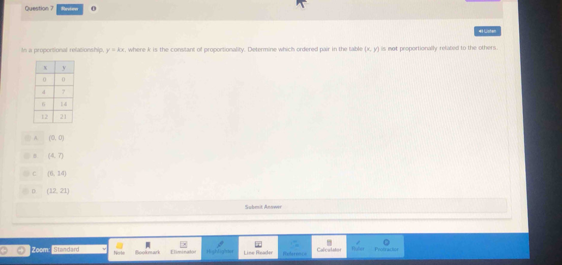 Review 0
#0 Listen
In a proportional relationship, y=kx , where k is the constant of proportionality. Determine which ordered pair in the table (x,y) is not proportionally related to the others.
A. (0,0)
B. (4,7)
C (6,14)
D. (12,21)
Submit Answer
Zoom: Standard Note Bookmark Eliminator Highlighter Line Reader Reference Calculator Ruler Protractor